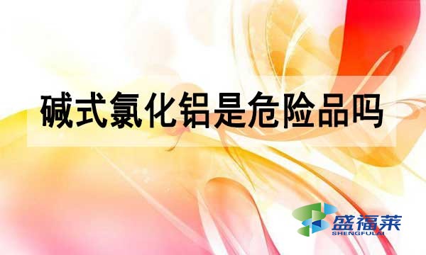 堿式氯化鋁是危險(xiǎn)品嗎?為什么?